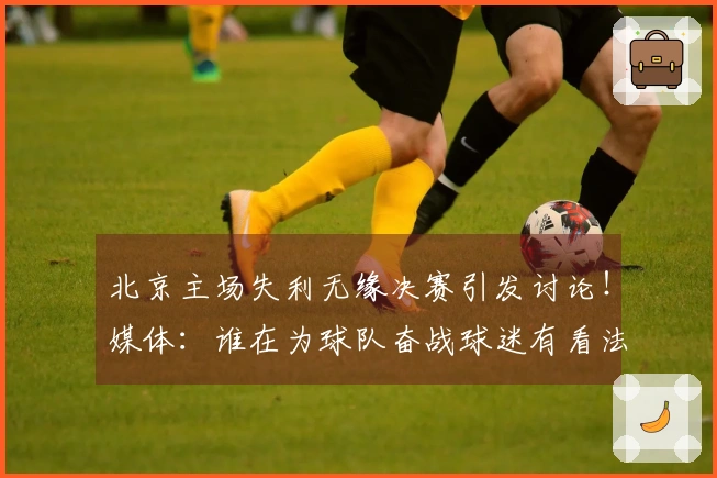 北京主场失利无缘决赛引发讨论！媒体：谁在为球队奋战球迷有看法